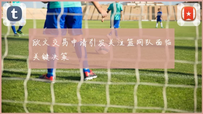 欧文交易申请引发关注篮网队面临关键决策