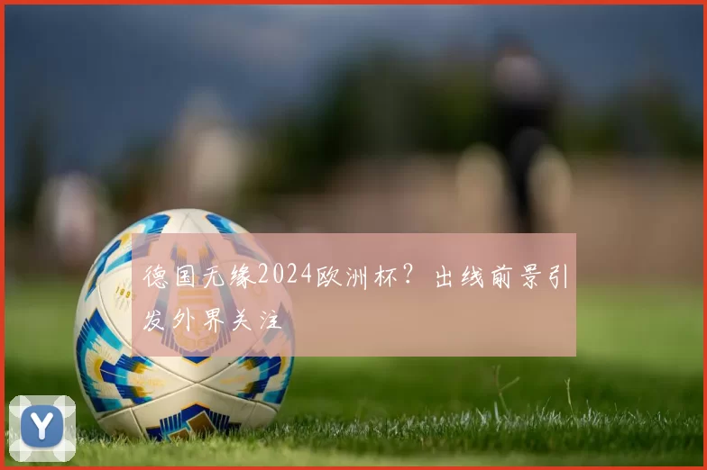 德国无缘2024欧洲杯?出线前景引发外界关注