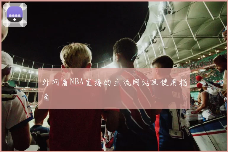 外网看NBA直播的主流网站及使用指南