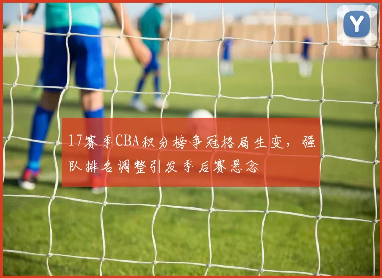 17赛季CBA积分榜争冠格局生变，强队排名调整引发季后赛悬念