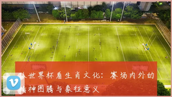 从世界杯看生肖文化：赛场内外的精神图腾与象征意义