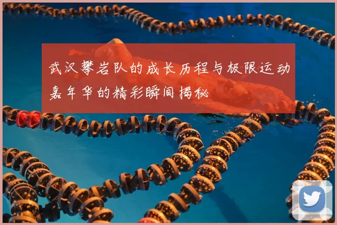 武汉攀岩队的成长历程与极限运动嘉年华的精彩瞬间揭秘