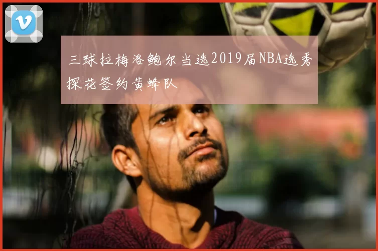 三球拉梅洛鲍尔当选2019届NBA选秀探花签约黄蜂队