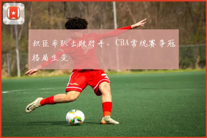 积臣率队击败对手，CBA常规赛争冠格局生变