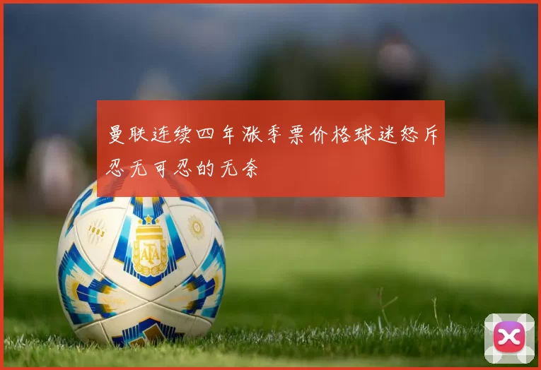 曼联连续四年涨季票价格球迷怒斥忍无可忍的无奈