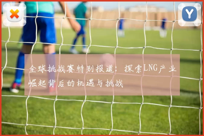 全球挑战赛特别报道：探索LNG产业崛起背后的机遇与挑战