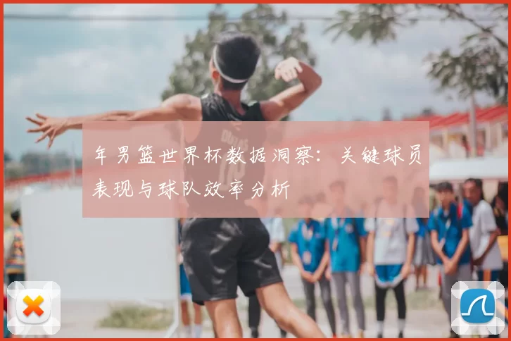 年男篮世界杯数据洞察:关键球员表现与球队效率分析