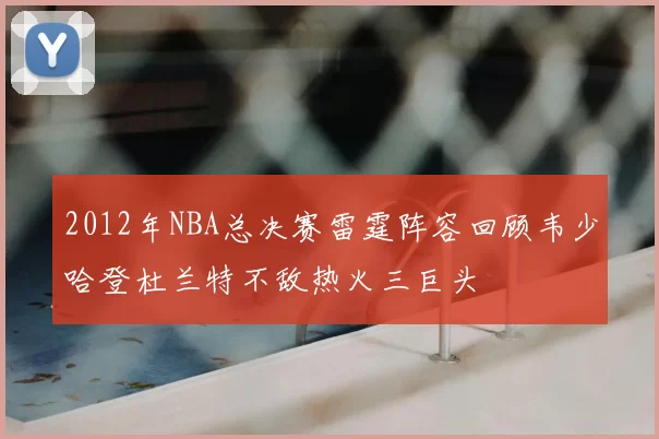 2012年NBA总决赛雷霆阵容回顾韦少哈登杜兰特不敌热火三巨头