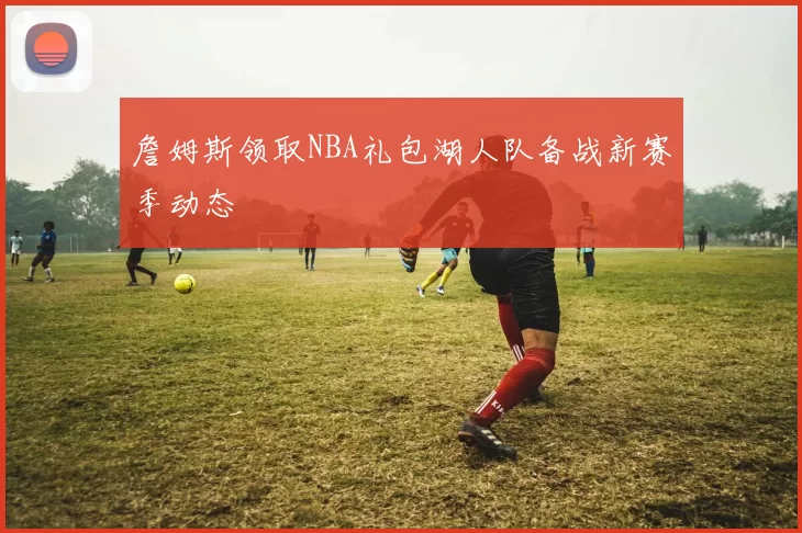 詹姆斯领取NBA礼包湖人队备战新赛季动态