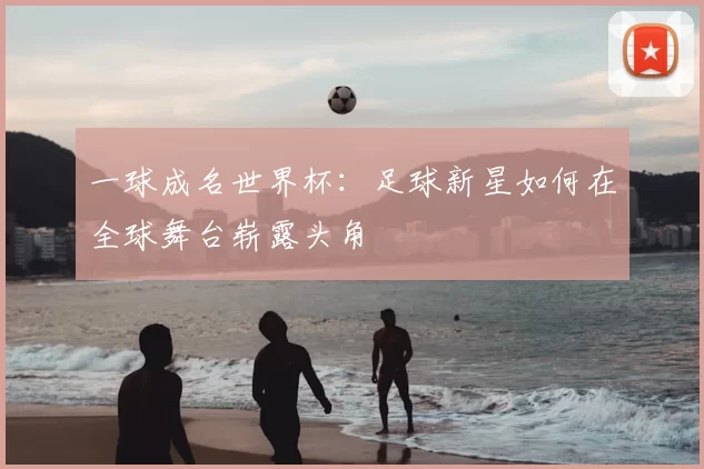 一球成名世界杯：足球新星如何在全球舞台崭露头角