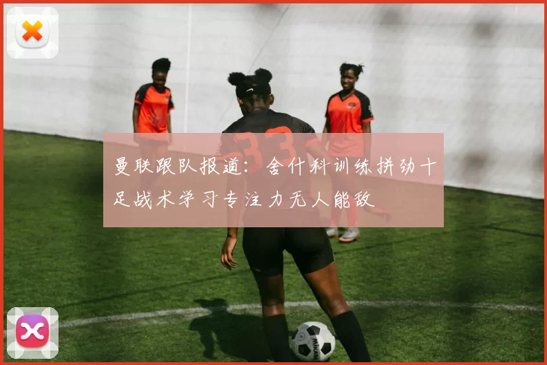曼联跟队报道:舍什科训练拼劲十足战术学习专注力无人能敌