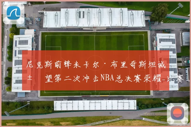 尼克斯前锋米卡尔·布里奇斯坦诚展望第二次冲击NBA总决赛荣耀_比赛_1_雄鹿