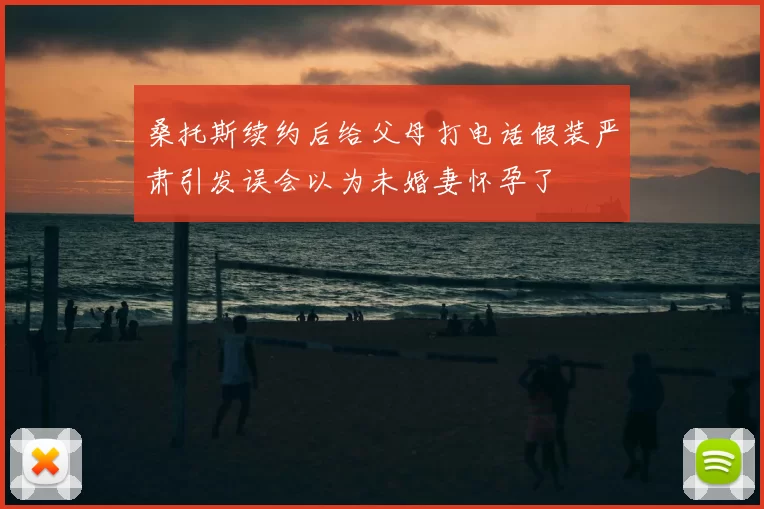 桑托斯续约后给父母打电话假装严肃引发误会以为未婚妻怀孕了
