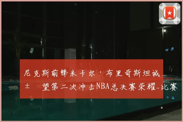 尼克斯前锋米卡尔·布里奇斯坦诚展望第二次冲击NBA总决赛荣耀_比赛_1_雄鹿