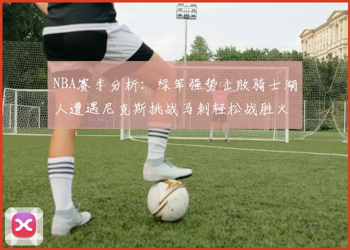 NBA赛季分析：绿军强势击败骑士湖人遭遇尼克斯挑战马刺轻松战胜火箭