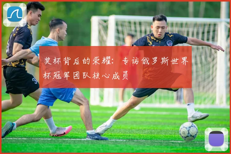 奖杯背后的荣耀:专访俄罗斯世界杯冠军团队核心成员