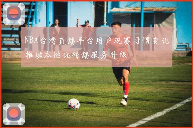 NBA台湾直播平台用户观赛习惯变化推动本地化转播服务升级