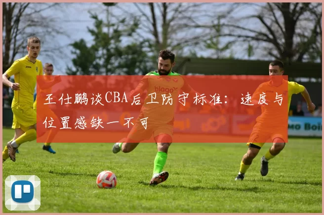 王仕鹏谈CBA后卫防守标准：速度与位置感缺一不可