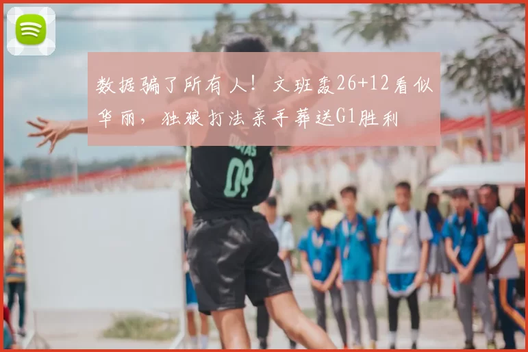 数据骗了所有人！文班轰26+12看似华丽，独狼打法亲手葬送G1胜利