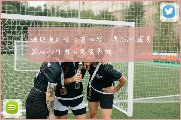 姚明奥运会比赛回顾:展现中国男篮核心作用与赛场影响