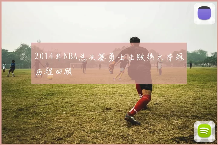 2014年NBA总决赛勇士击败热火夺冠历程回顾