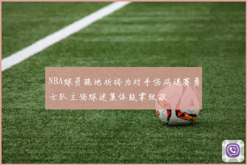 NBA球员跪地祈祷为对手伤病退赛勇士队主场球迷集体鼓掌致敬