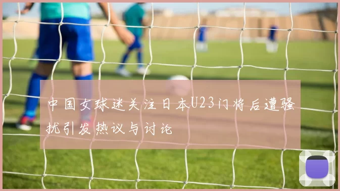 中国女球迷关注日本U23门将后遭骚扰引发热议与讨论