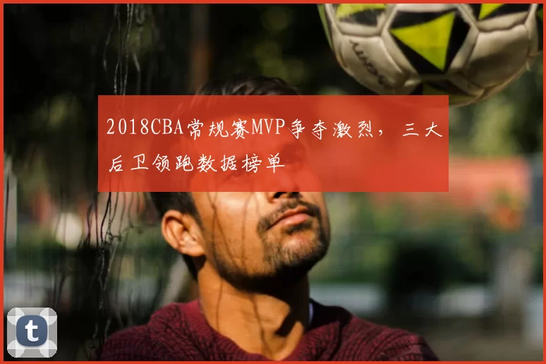 2018CBA常规赛MVP争夺激烈，三大后卫领跑数据榜单