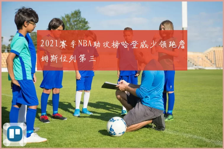 2021赛季NBA助攻榜哈登威少领跑詹姆斯位列第三