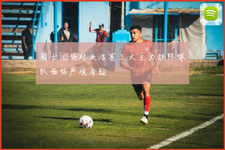 骑士主场对决活塞三大主力缺阵球队面临严峻考验