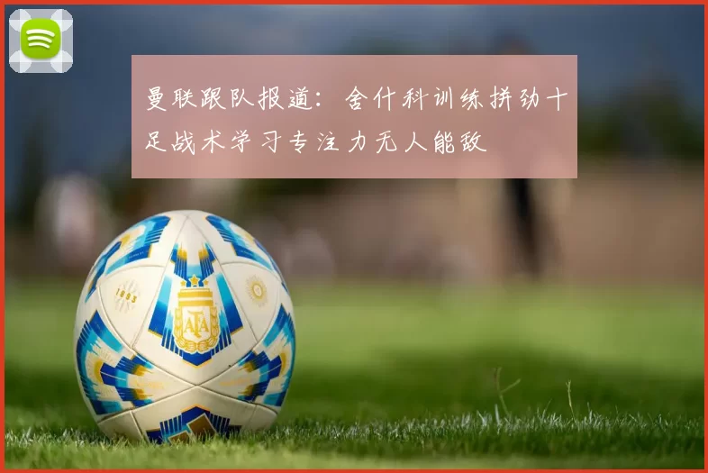 曼联跟队报道:舍什科训练拼劲十足战术学习专注力无人能敌