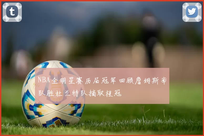 NBA全明星赛历届冠军回顾詹姆斯率队胜杜兰特队摘取桂冠