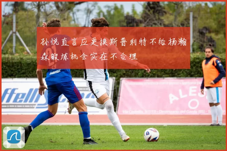 孙悦直言应更换斯普利特不给杨瀚森锻炼机会实在不合理