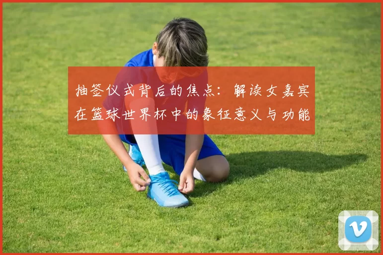 抽签仪式背后的焦点:解读女嘉宾在篮球世界杯中的象征意义与功能