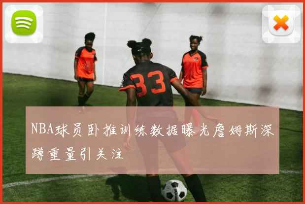 NBA球员卧推训练数据曝光詹姆斯深蹲重量引关注