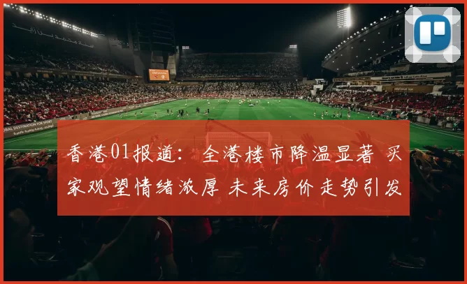 香港01报道：全港楼市降温显著 买家观望情绪浓厚 未来房价走势引发热议