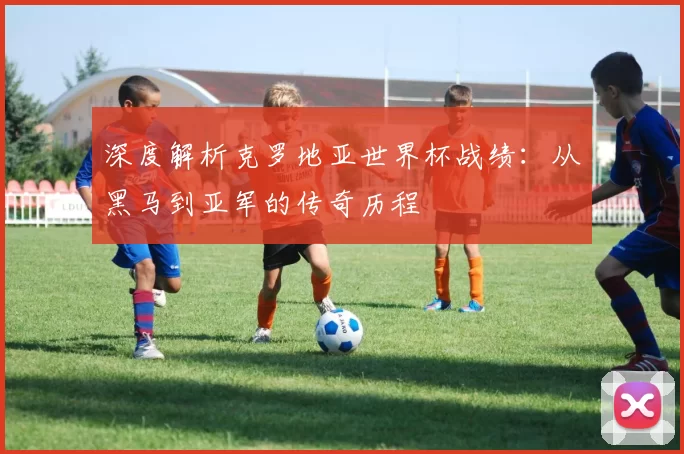 深度解析克罗地亚世界杯战绩:从黑马到亚军的传奇历程