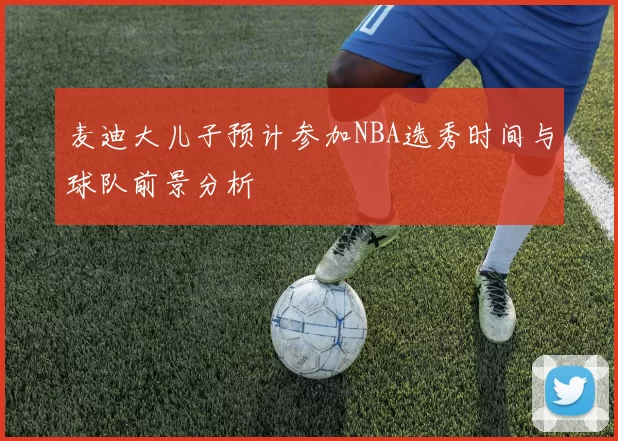 麦迪大儿子预计参加NBA选秀时间与球队前景分析