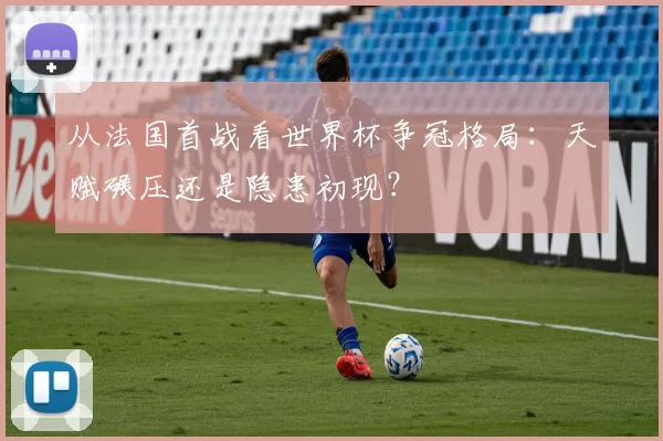 从法国首战看世界杯争冠格局：天赋碾压还是隐患初现？