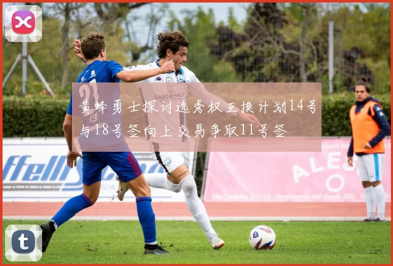 黄蜂勇士探讨选秀权互换计划14号与18号签向上交易争取11号签