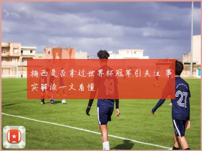 梅西是否拿过世界杯冠军引关注 事实解读一文看懂