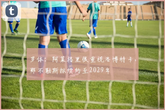 罗体:阿莱格里很重视洛博特卡,那不勒斯拟续约至2029年