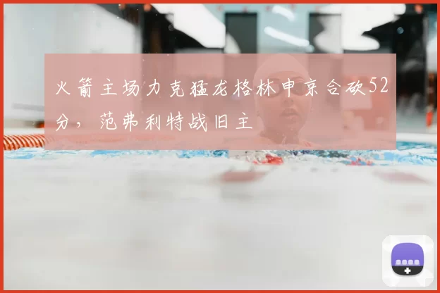 火箭主场力克猛龙格林申京合砍52分，范弗利特战旧主