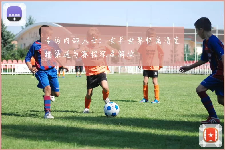 专访内部人士:女乒世界杯高清直播渠道与赛程深度解读