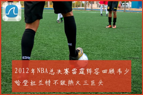 2012年NBA总决赛雷霆阵容回顾韦少哈登杜兰特不敌热火三巨头