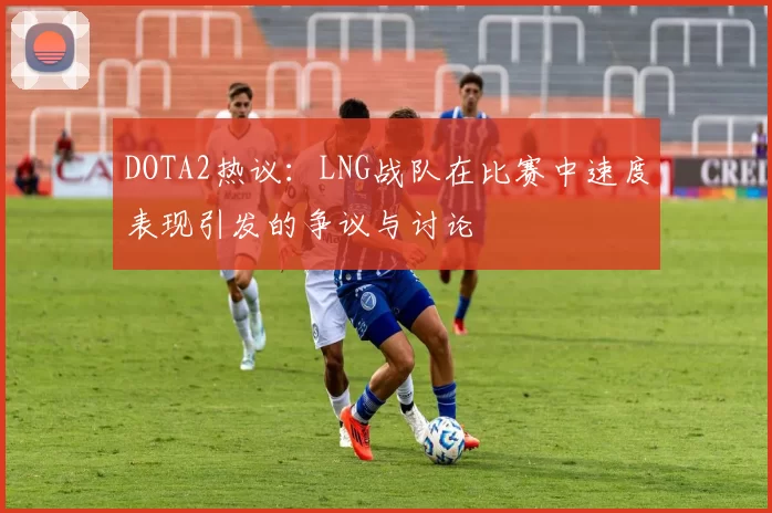 DOTA2热议：LNG战队在比赛中速度表现引发的争议与讨论