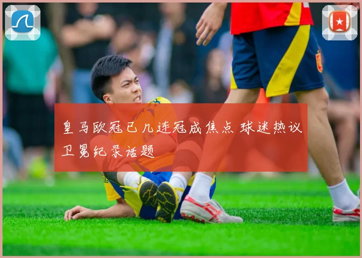 皇马欧冠已几连冠成焦点 球迷热议卫冕纪录话题