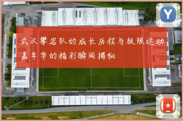 武汉攀岩队的成长历程与极限运动嘉年华的精彩瞬间揭秘