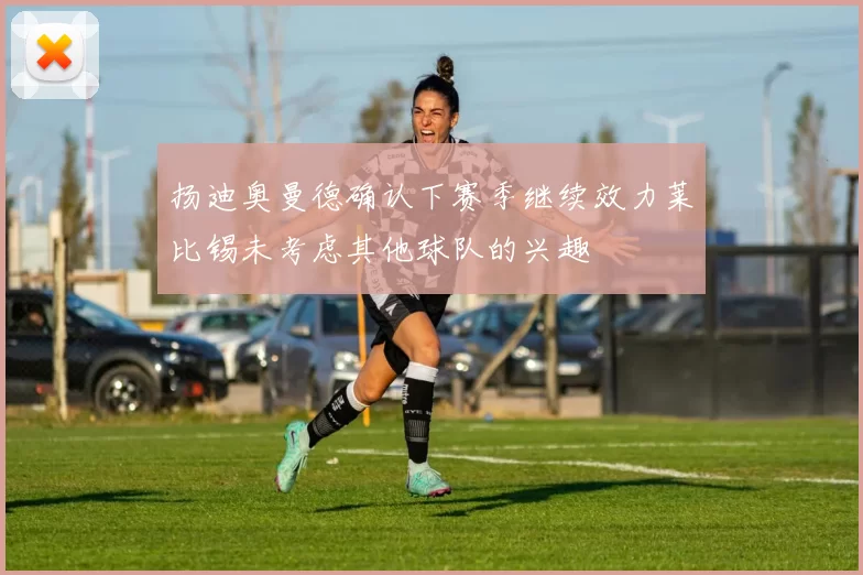 扬迪奥曼德确认下赛季继续效力莱比锡未考虑其他球队的兴趣