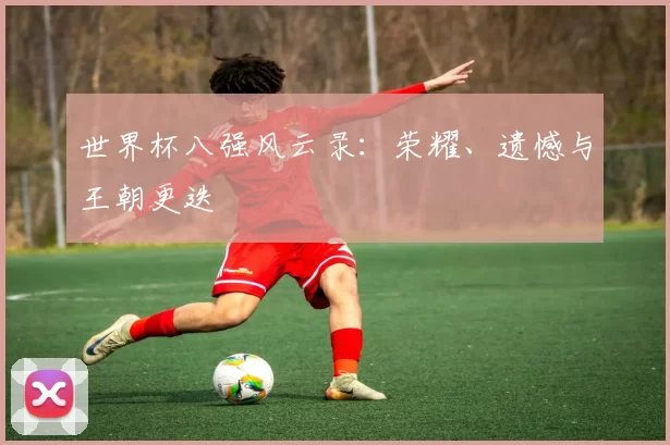 世界杯八强风云录:荣耀、遗憾与王朝更迭